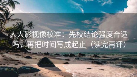 人人影视像校准：先校结论强度合适吗，再把时间写成起止（读完再评）