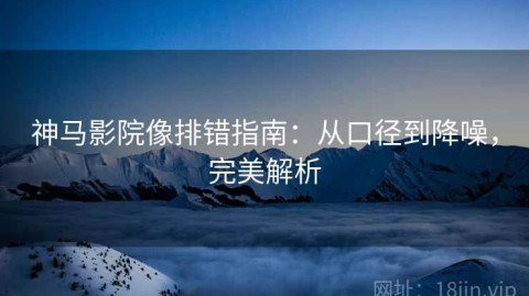 神马影院像排错指南：从口径到降噪，完美解析