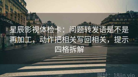 星辰影视体检卡：问题转发语是不是再加工，动作把相关写回相关，提示四格拆解