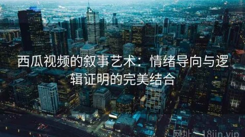 西瓜视频的叙事艺术：情绪导向与逻辑证明的完美结合