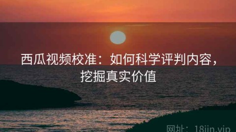 西瓜视频校准：如何科学评判内容，挖掘真实价值