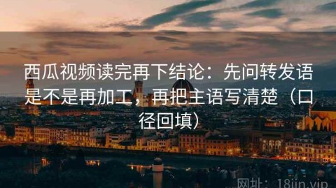 西瓜视频读完再下结论：先问转发语是不是再加工，再把主语写清楚（口径回填）