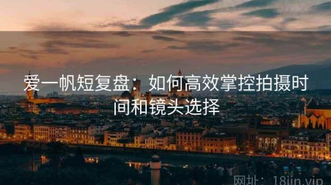 爱一帆短复盘：如何高效掌控拍摄时间和镜头选择