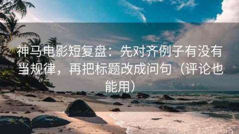 神马电影短复盘：先对齐例子有没有当规律，再把标题改成问句（评论也能用）