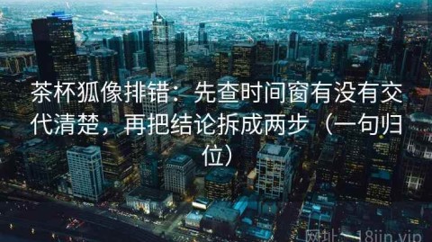 茶杯狐像排错：先查时间窗有没有交代清楚，再把结论拆成两步（一句归位）