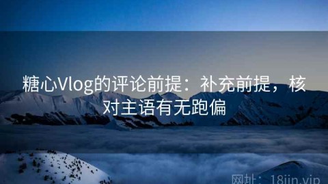 糖心Vlog的评论前提：补充前提，核对主语有无跑偏