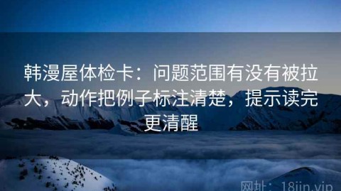 韩漫屋体检卡：问题范围有没有被拉大，动作把例子标注清楚，提示读完更清醒