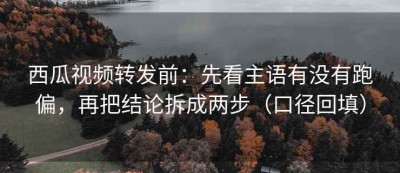 西瓜视频转发前：先看主语有没有跑偏，再把结论拆成两步（口径回填）