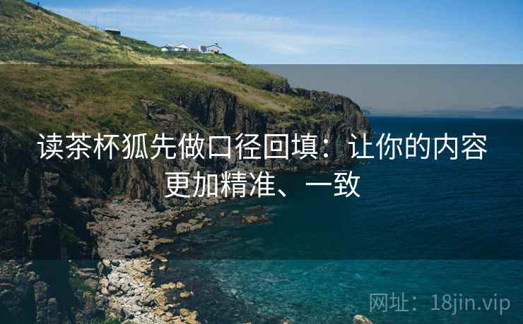 读茶杯狐先做口径回填：让你的内容更加精准、一致
