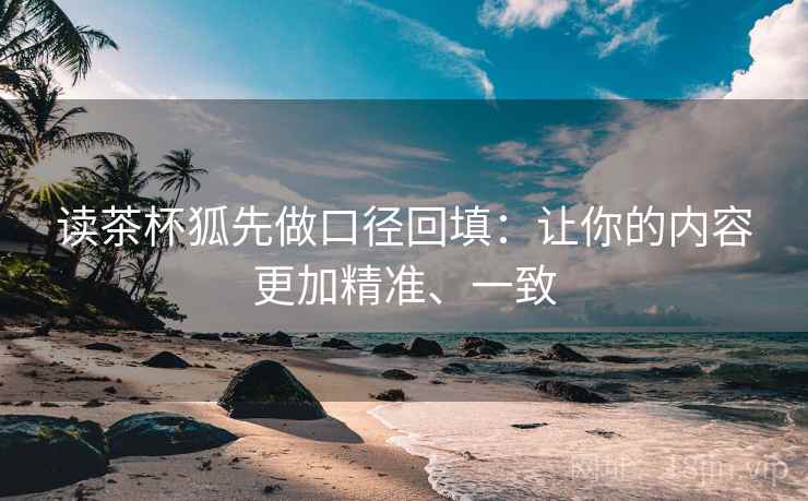 读茶杯狐先做口径回填：让你的内容更加精准、一致