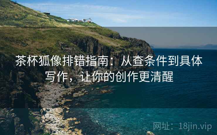 茶杯狐像排错指南:从查条件到具体写作,让你的创作更清醒 茶杯狐像排错指南:从查条件到具体写作,让你的创作更清醒