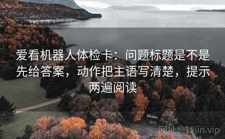 爱看机器人体检卡：问题标题是不是先给答案，动作把主语写清楚，提示两遍阅读