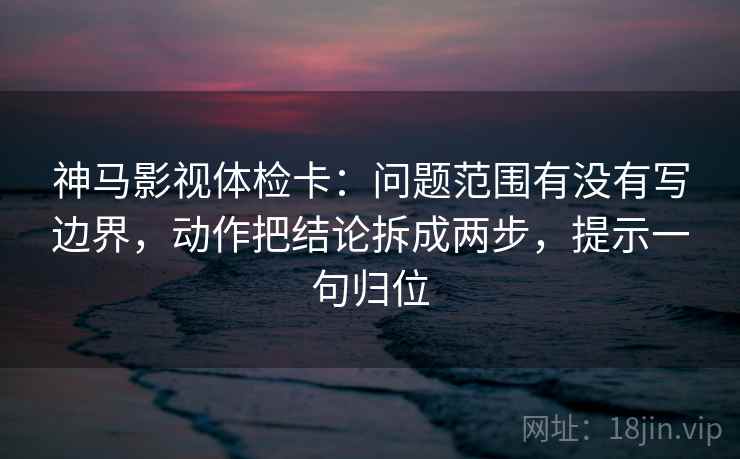 神马影视体检卡：问题范围有没有写边界，动作把结论拆成两步，提示一句归位