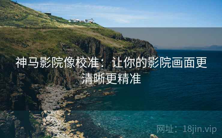 神马影院像校准：让你的影院画面更清晰更精准