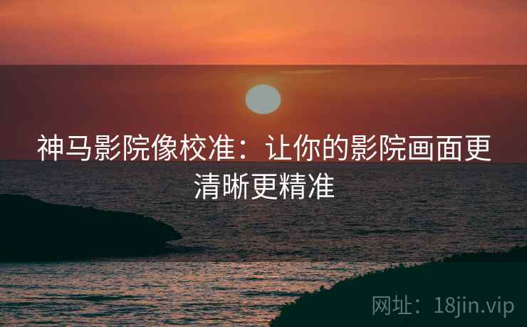 神马影院像校准：让你的影院画面更清晰更精准