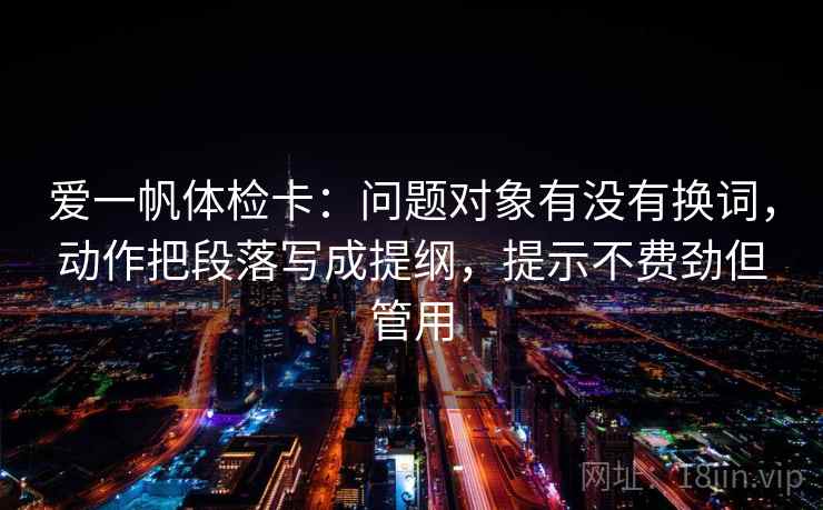 爱一帆体检卡：问题对象有没有换词，动作把段落写成提纲，提示不费劲但管用