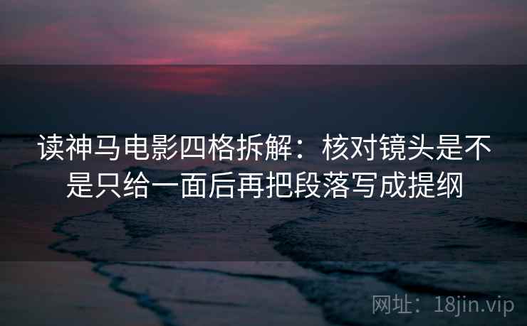 读神马电影四格拆解：核对镜头是不是只给一面后再把段落写成提纲