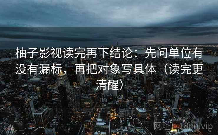柚子影视读完再下结论:先问单位有没有漏标,再把对象写具体(读完更清醒) 柚子影视读完再下结论:先问单位有没有漏标,再把对象写具体(读完更清醒)