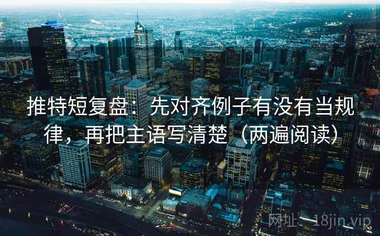 推特短复盘：先对齐例子有没有当规律，再把主语写清楚（两遍阅读）