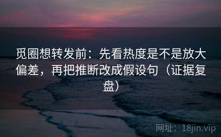 觅圈想转发前:先看热度是不是放大偏差,再把推断改成假设句(证据复盘) 觅圈想转发前:先看热度是不是放大偏差,再把推断改成假设句(证据复盘)