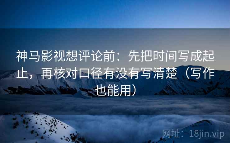神马影视想评论前：先把时间写成起止，再核对口径有没有写清楚（写作也能用）