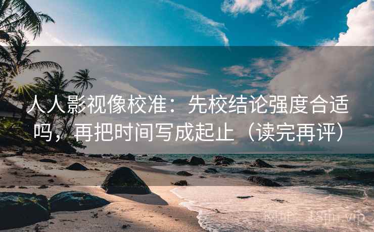 人人影视像校准：先校结论强度合适吗，再把时间写成起止（读完再评）
