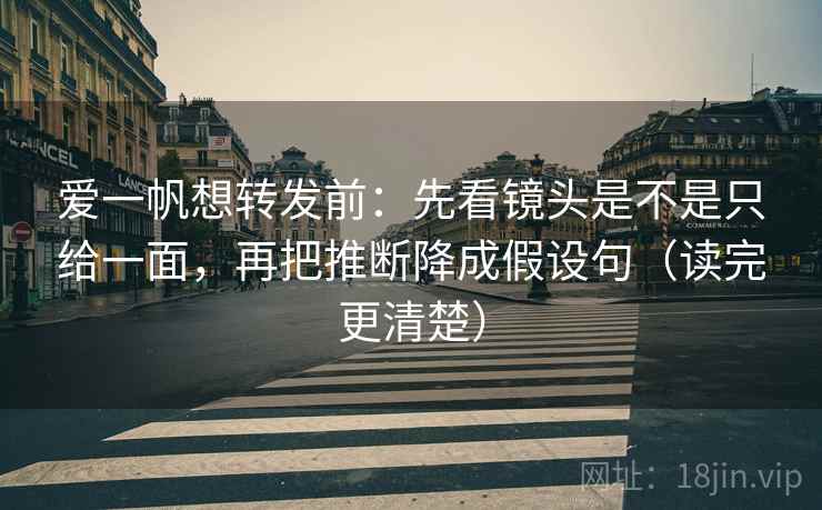 爱一帆想转发前：先看镜头是不是只给一面，再把推断降成假设句（读完更清楚）