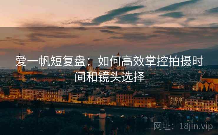 爱一帆短复盘：如何高效掌控拍摄时间和镜头选择