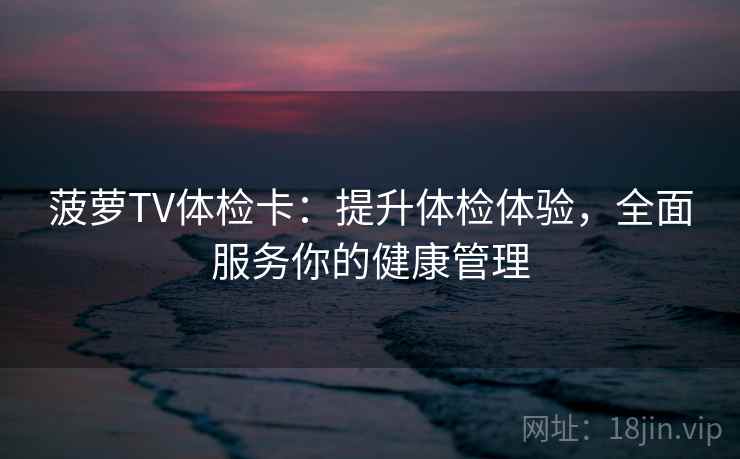 菠萝TV体检卡:提升体检体验,全面服务你的健康管理 菠萝TV体检卡:提升体检体验,全面服务你的健康管理