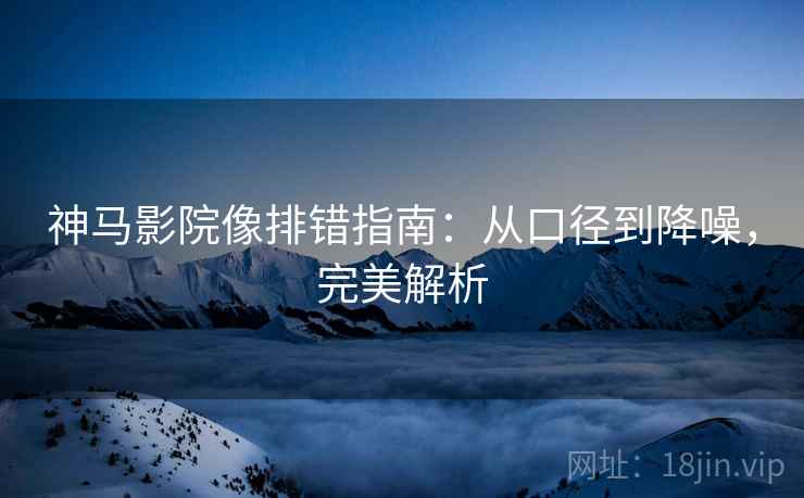 神马影院像排错指南:从口径到降噪,完美解析 神马影院像排错指南:从口径到降噪,完美解析