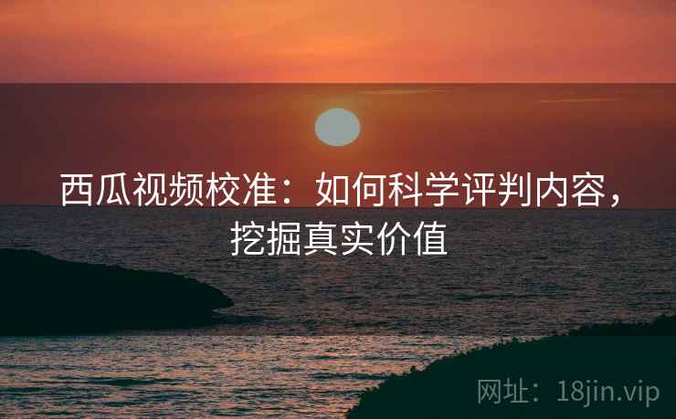 西瓜视频校准：如何科学评判内容，挖掘真实价值