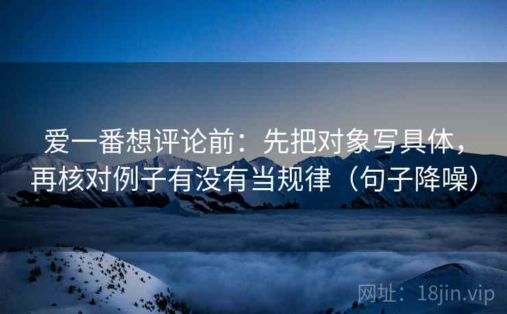 爱一番想评论前:先把对象写具体,再核对例子有没有当规律(句子降噪) 爱一番想评论前:先把对象写具体,再核对例子有没有当规律(句子降噪)