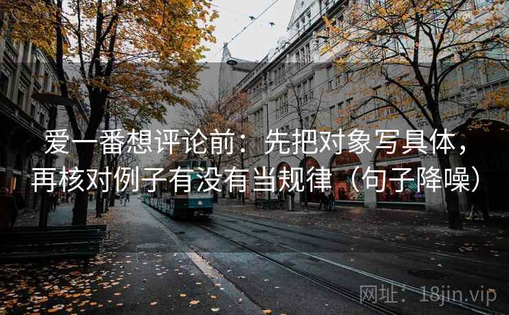 爱一番想评论前:先把对象写具体,再核对例子有没有当规律(句子降噪) 爱一番想评论前:先把对象写具体,再核对例子有没有当规律(句子降噪)