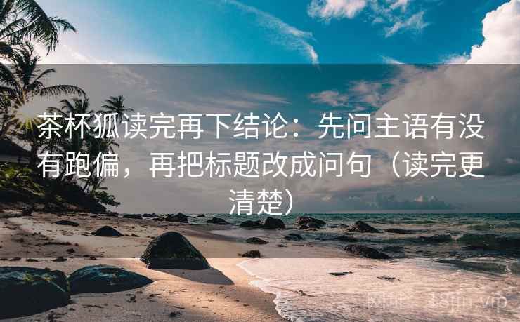 茶杯狐读完再下结论：先问主语有没有跑偏，再把标题改成问句（读完更清楚）