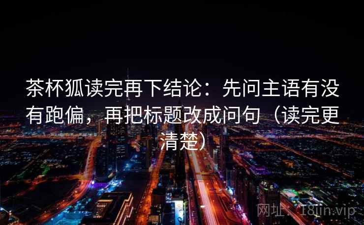 茶杯狐读完再下结论：先问主语有没有跑偏，再把标题改成问句（读完更清楚）