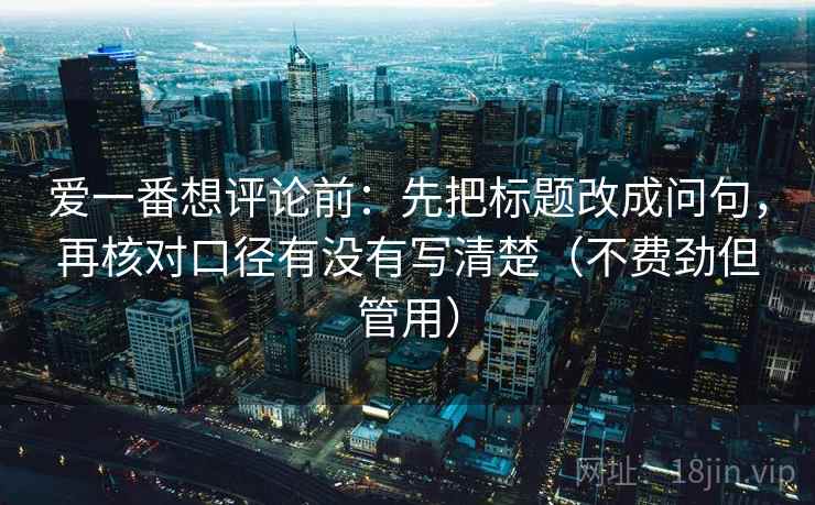 爱一番想评论前：先把标题改成问句，再核对口径有没有写清楚（不费劲但管用）