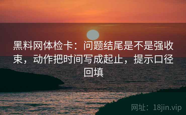 黑料网体检卡:问题结尾是不是强收束,动作把时间写成起止,提示口径回填 黑料网体检卡:问题结尾是不是强收束,动作把时间写成起止,提示口径回填