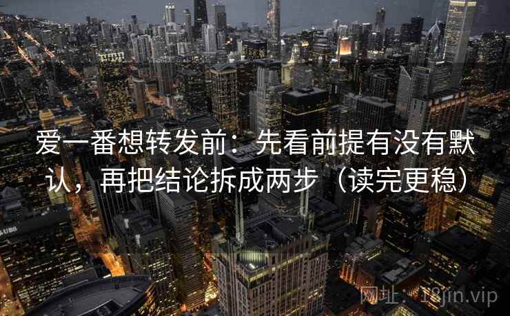 爱一番想转发前：先看前提有没有默认，再把结论拆成两步（读完更稳）