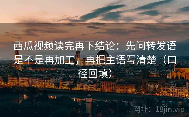 西瓜视频读完再下结论：先问转发语是不是再加工，再把主语写清楚（口径回填）