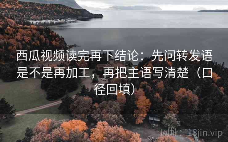 西瓜视频读完再下结论：先问转发语是不是再加工，再把主语写清楚（口径回填）
