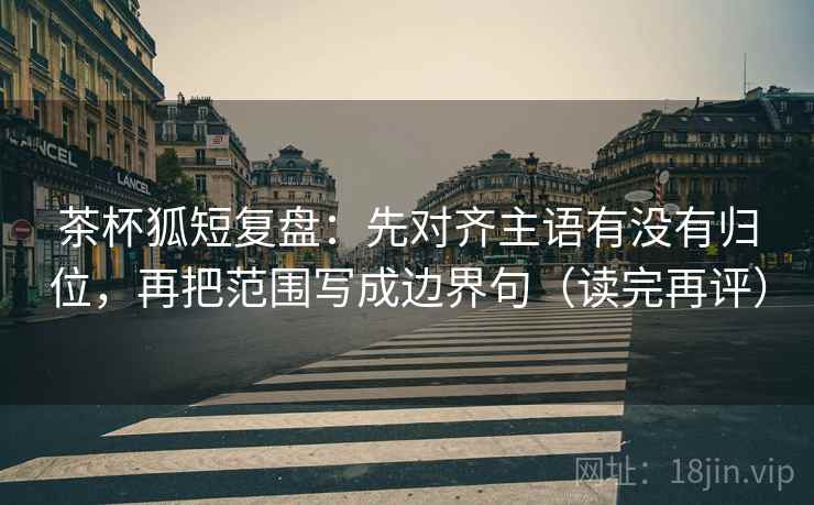 茶杯狐短复盘:先对齐主语有没有归位,再把范围写成边界句(读完再评) 茶杯狐短复盘:先对齐主语有没有归位,再把范围写成边界句(读完再评)