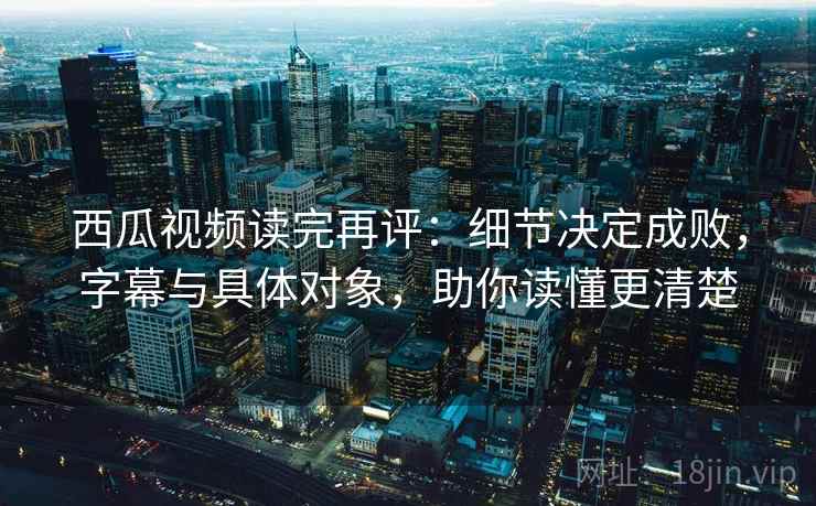 西瓜视频读完再评:细节决定成败,字幕与具体对象,助你读懂更清楚 西瓜视频读完再评:细节决定成败,字幕与具体对象,助你读懂更清楚