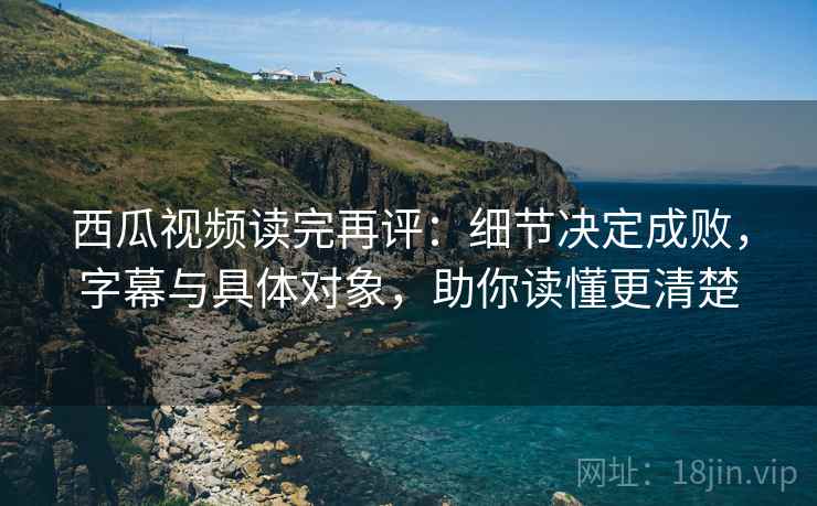 西瓜视频读完再评:细节决定成败,字幕与具体对象,助你读懂更清楚 西瓜视频读完再评:细节决定成败,字幕与具体对象,助你读懂更清楚