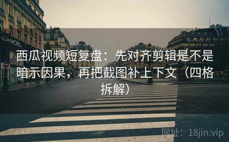 西瓜视频短复盘：先对齐剪辑是不是暗示因果，再把截图补上下文（四格拆解）