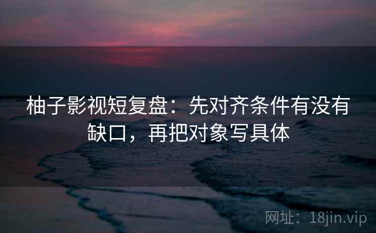 柚子影视短复盘:先对齐条件有没有缺口,再把对象写具体 柚子影视短复盘:先对齐条件有没有缺口,再把对象写具体