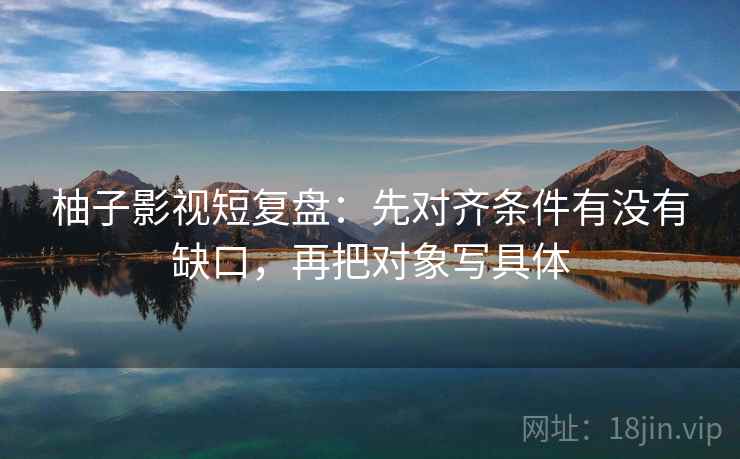 柚子影视短复盘:先对齐条件有没有缺口,再把对象写具体 柚子影视短复盘:先对齐条件有没有缺口,再把对象写具体