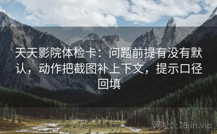 天天影院体检卡:问题前提有没有默认,动作把截图补上下文,提示口径回填 天天影院体检卡:问题前提有没有默认,动作把截图补上下文,提示口径回填