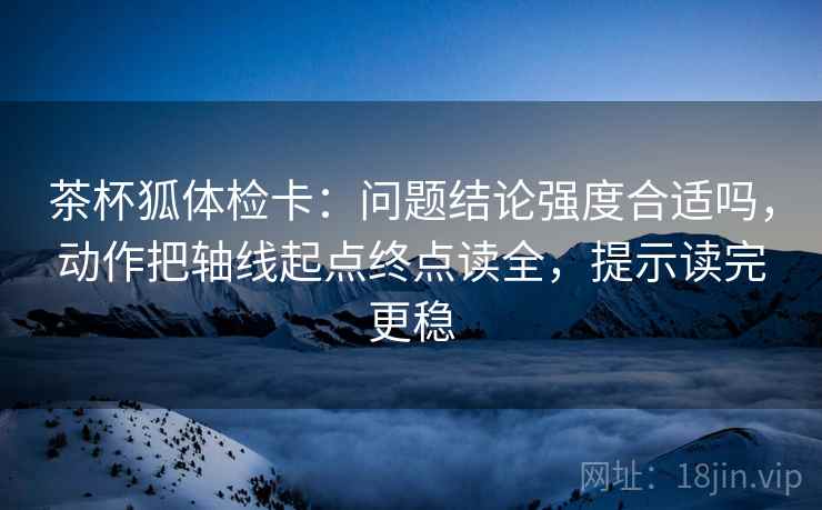 茶杯狐体检卡:问题结论强度合适吗,动作把轴线起点终点读全,提示读完更稳 茶杯狐体检卡:问题结论强度合适吗,动作把轴线起点终点读全,提示读完更稳