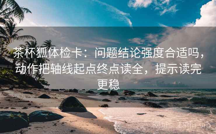 茶杯狐体检卡:问题结论强度合适吗,动作把轴线起点终点读全,提示读完更稳 茶杯狐体检卡:问题结论强度合适吗,动作把轴线起点终点读全,提示读完更稳