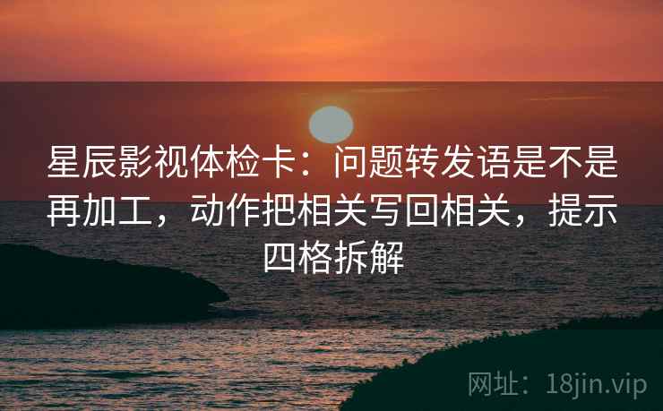星辰影视体检卡:问题转发语是不是再加工,动作把相关写回相关,提示四格拆解 星辰影视体检卡:问题转发语是不是再加工,动作把相关写回相关,提示四格拆解